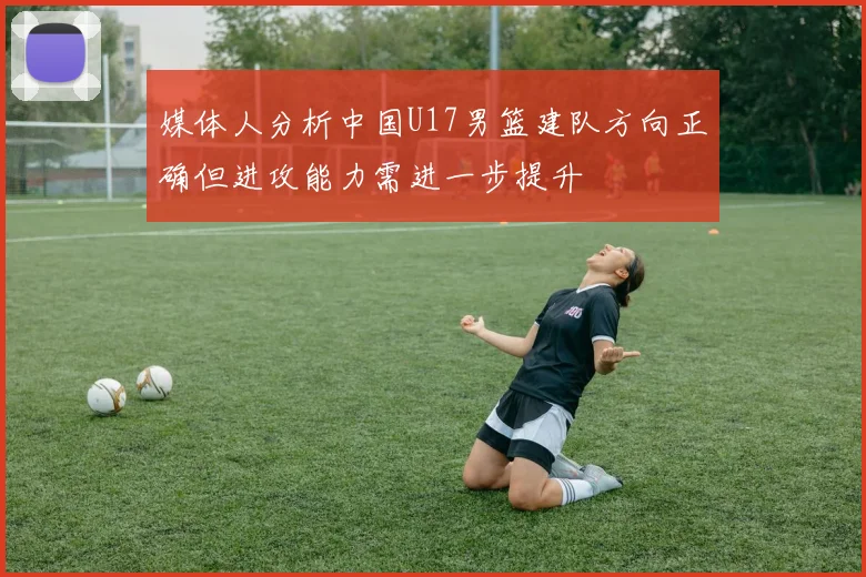 媒体人分析中国U17男篮建队方向正确但进攻能力需进一步提升