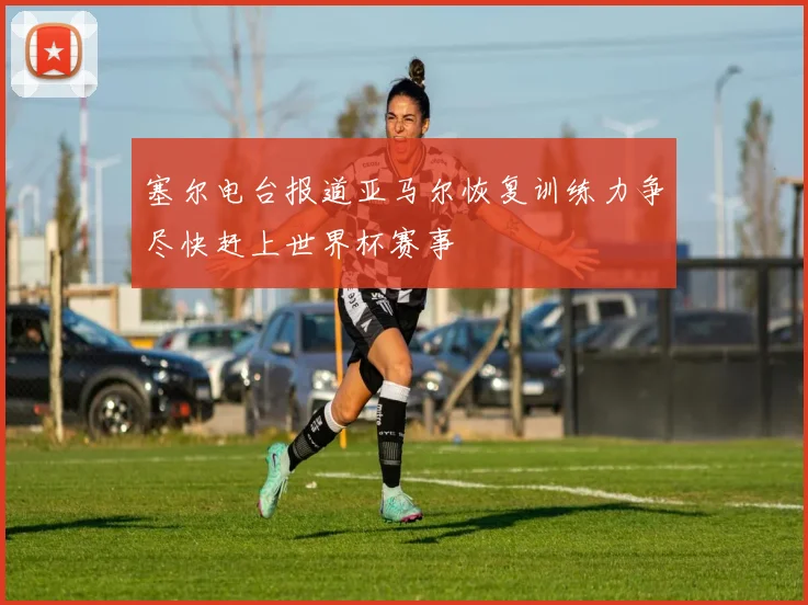塞尔电台报道亚马尔恢复训练力争尽快赶上世界杯赛事