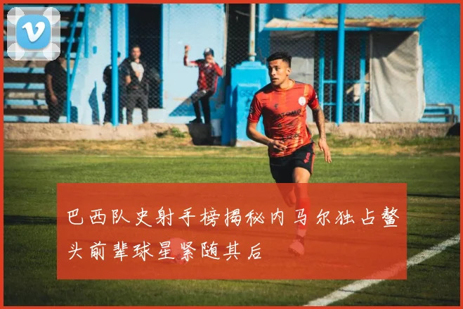 巴西队史射手榜揭秘内马尔独占鳌头前辈球星紧随其后