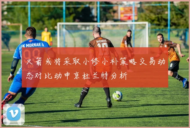 火箭或将采取小修小补策略交易动态对比动申京杜兰特分析