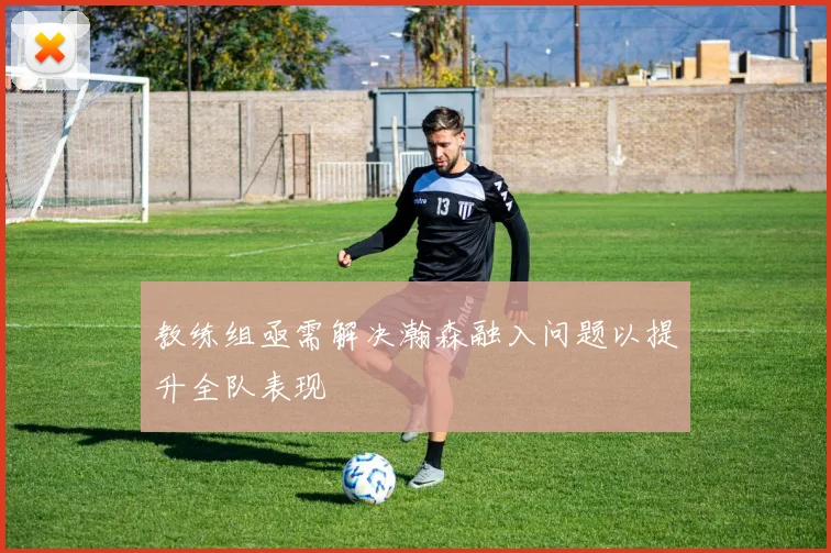 教练组亟需解决瀚森融入问题以提升全队表现
