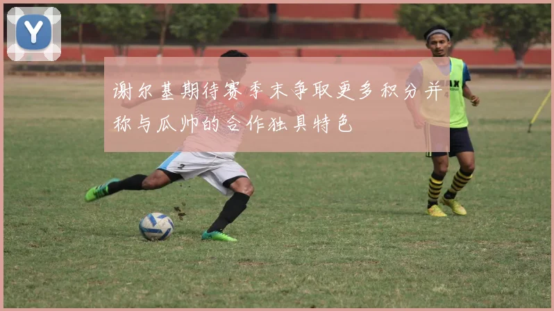 谢尔基期待赛季末争取更多积分并称与瓜帅的合作独具特色