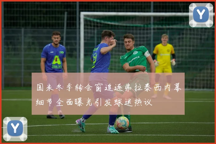 国米冬季转会窗追逐弗拉泰西内幕细节全面曝光引发球迷热议