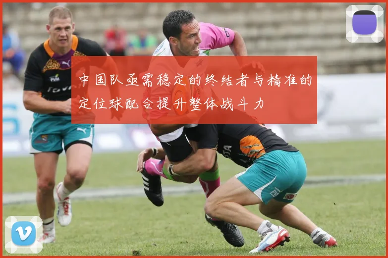 中国队亟需稳定的终结者与精准的定位球配合提升整体战斗力