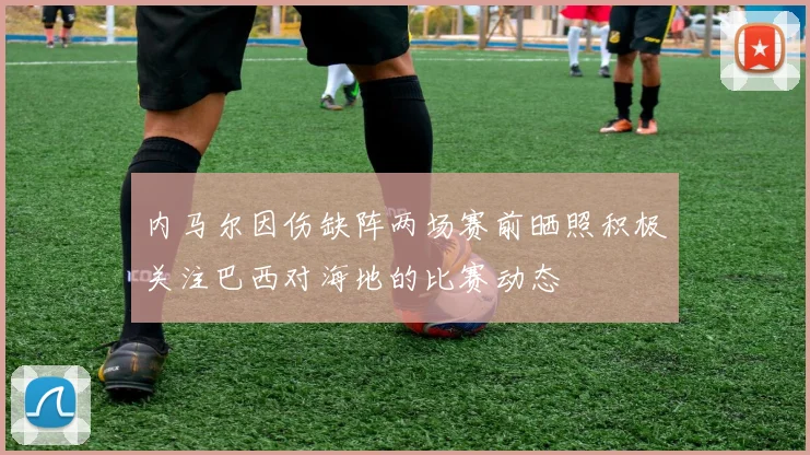 内马尔因伤缺阵两场赛前晒照积极关注巴西对海地的比赛动态