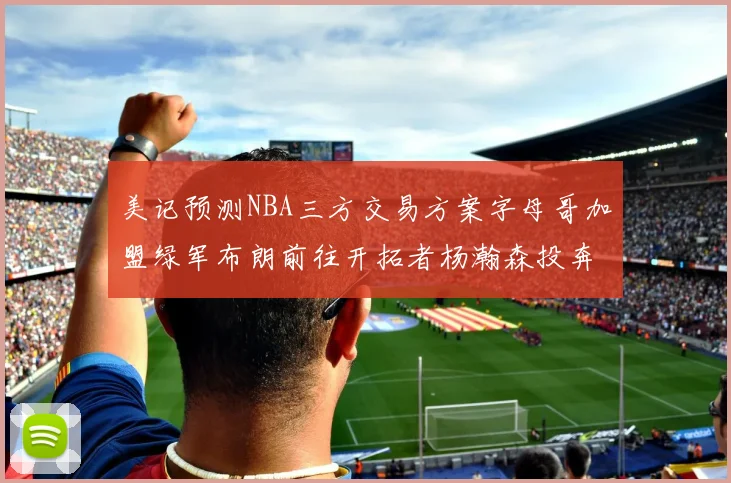 美记预测NBA三方交易方案字母哥加盟绿军布朗前往开拓者杨瀚森投奔雄鹿