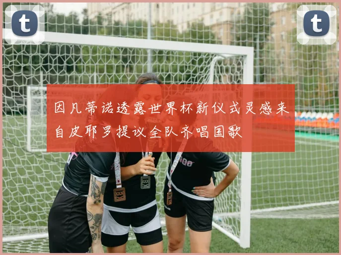 因凡蒂诺透露世界杯新仪式灵感来自皮耶罗提议全队齐唱国歌