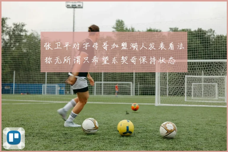 张卫平对字母哥加盟湖人发表看法称无所谓只希望东契奇保持状态