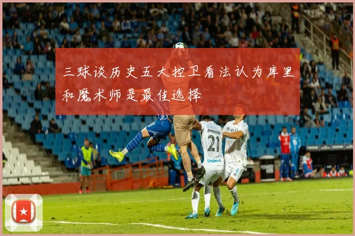 三球谈历史五大控卫看法认为库里和魔术师是最佳选择