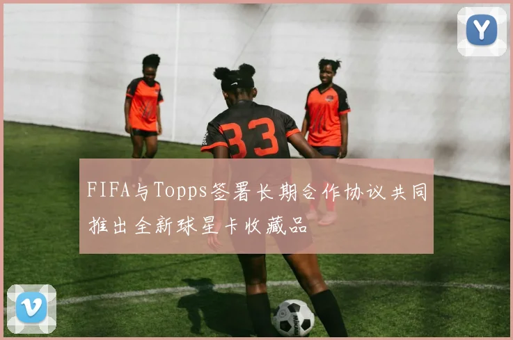 FIFA与Topps签署长期合作协议共同推出全新球星卡收藏品