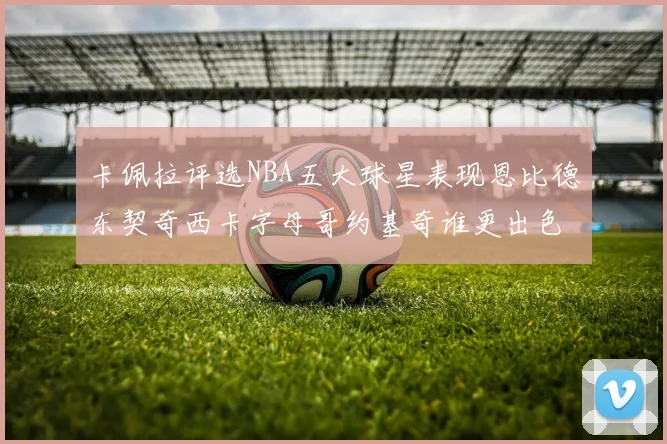 卡佩拉评选NBA五大球星表现恩比德东契奇西卡字母哥约基奇谁更出色