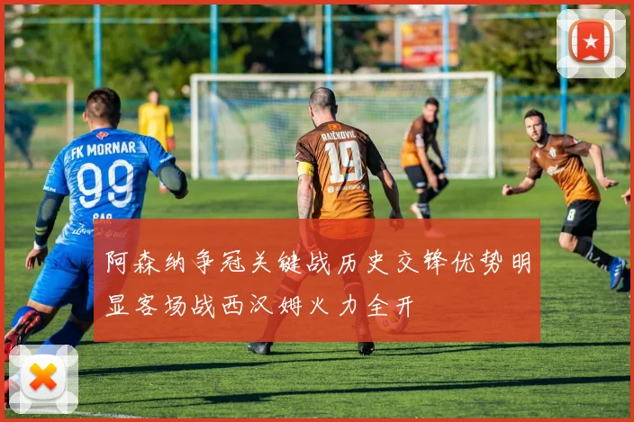阿森纳争冠关键战历史交锋优势明显客场战西汉姆火力全开