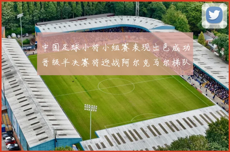 中国足球小将小组赛表现出色成功晋级半决赛将迎战阿尔克马尔梯队