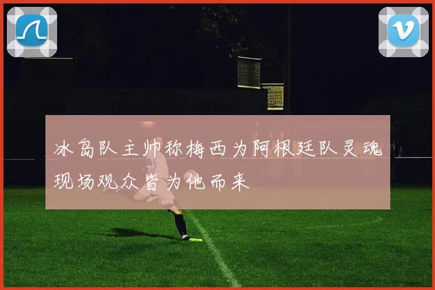 冰岛队主帅称梅西为阿根廷队灵魂现场观众皆为他而来