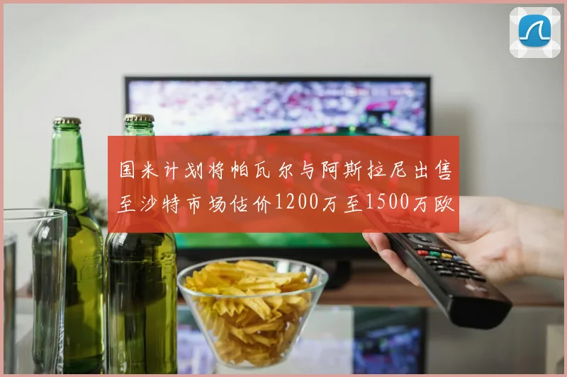 国米计划将帕瓦尔与阿斯拉尼出售至沙特市场估价1200万至1500万欧元