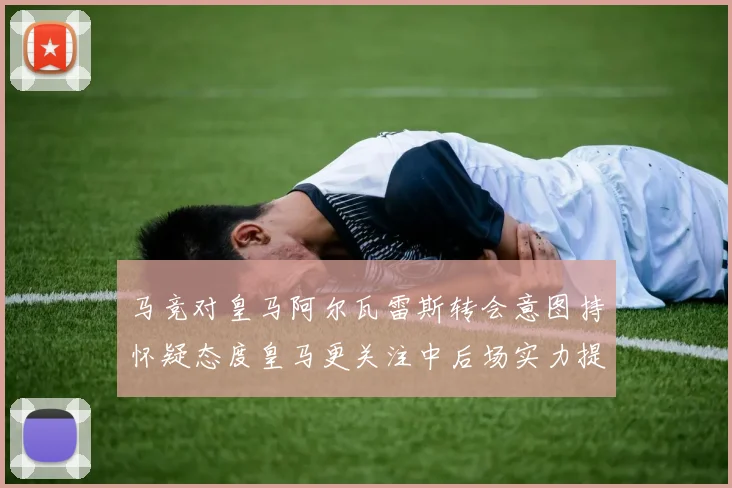 马竞对皇马阿尔瓦雷斯转会意图持怀疑态度皇马更关注中后场实力提升