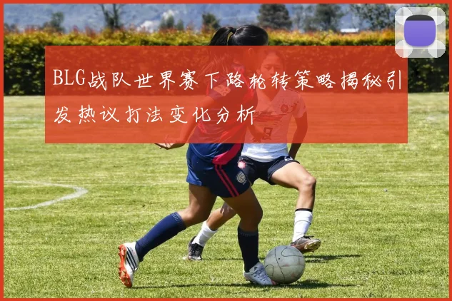 BLG战队世界赛下路轮转策略揭秘引发热议打法变化分析