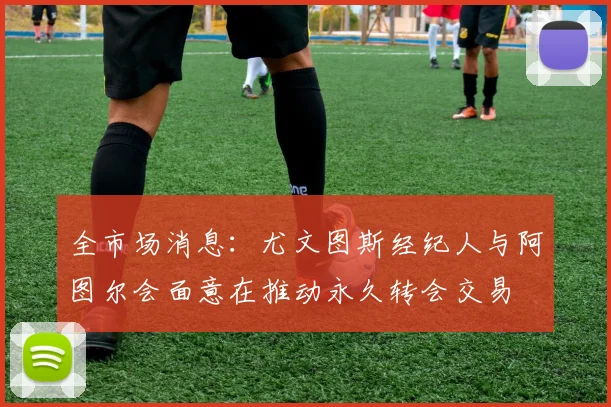 全市场消息：尤文图斯经纪人与阿图尔会面意在推动永久转会交易