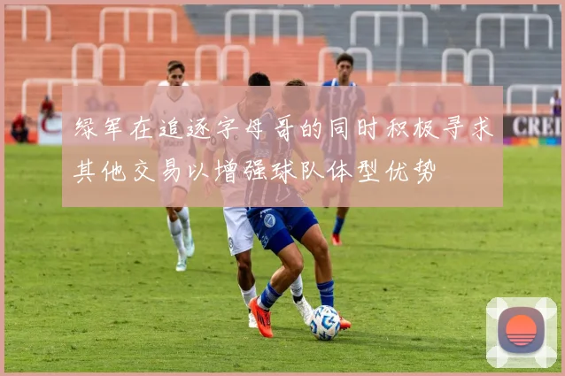 绿军在追逐字母哥的同时积极寻求其他交易以增强球队体型优势